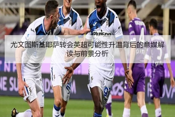 尤文图斯基耶萨转会英超可能性升温背后的意媒解读与前景分析
