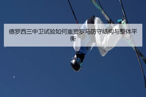 德罗西三中卫试验如何重塑罗马防守结构与整体平衡