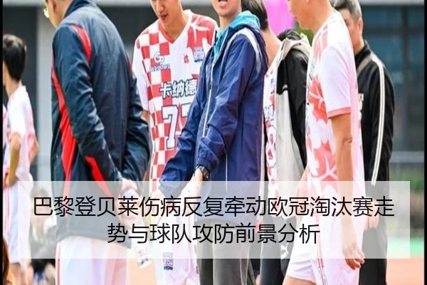 巴黎登贝莱伤病反复牵动欧冠淘汰赛走势与球队攻防前景分析