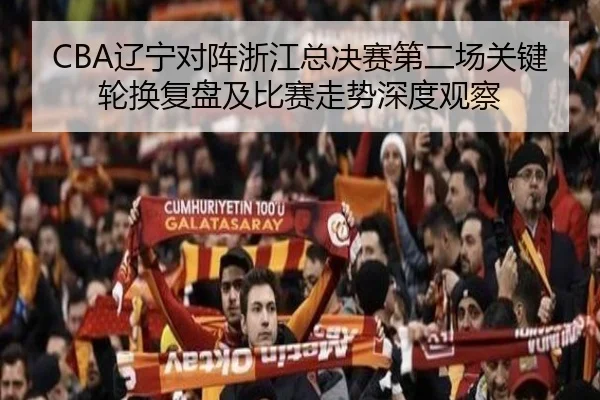 CBA辽宁对阵浙江总决赛第二场关键轮换复盘及比赛走势深度观察