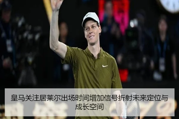 皇马关注居莱尔出场时间增加信号折射未来定位与成长空间