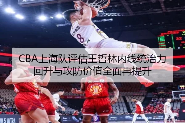 CBA上海队评估王哲林内线统治力回升与攻防价值全面再提升